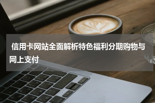  信用卡网站全面解析特色福利分期购物与网上支付