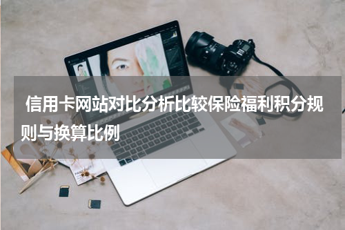  信用卡网站对比分析比较保险福利积分规则与换算比例