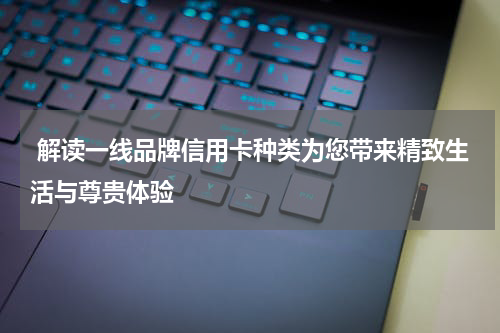  解读一线品牌信用卡种类为您带来精致生活与尊贵体验