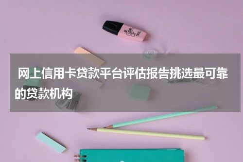  网上信用卡贷款平台评估报告挑选最可靠的贷款机构