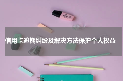  信用卡逾期纠纷及解决方法保护个人权益