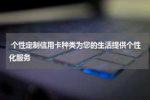  个性定制信用卡种类为您的生活提供个性化服务