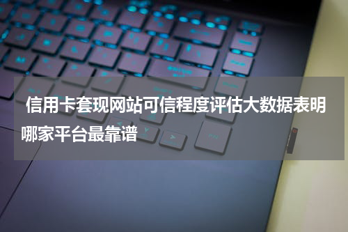  信用卡套现网站可信程度评估大数据表明哪家平台最靠谱