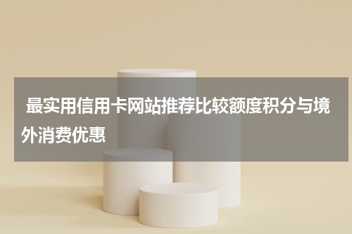  最实用信用卡网站推荐比较额度积分与境外消费优惠