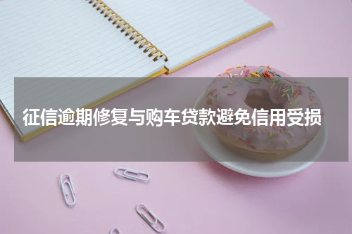  征信逾期修复与购车贷款避免信用受损