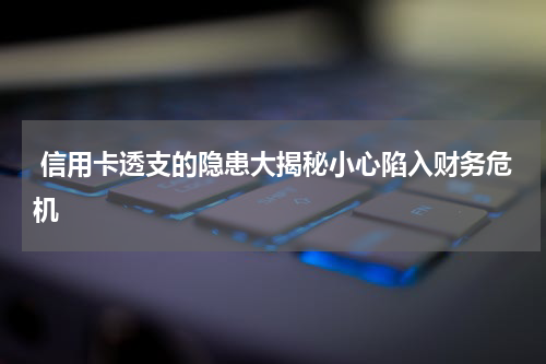 信用卡透支的隐患大揭秘小心陷入财务危机