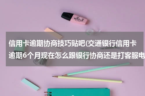 信用卡逾期协商技巧贴吧(交通银行信用卡逾期6个月现在怎么跟银行协商还是打客服电话！能协商分期吗？)