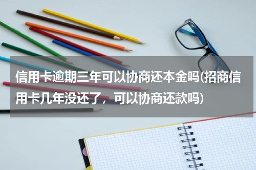信用卡逾期三年可以协商还本金吗(招商信用卡几年没还了，可以协商还款吗)