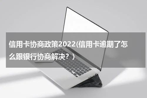 信用卡协商政策2022(信用卡逾期了怎么跟银行协商解决？)