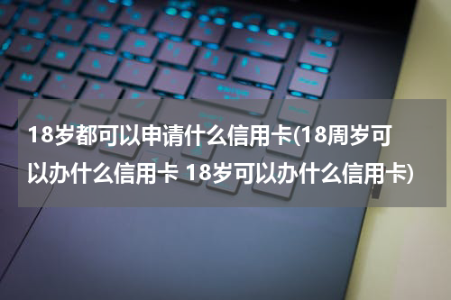 18岁都可以申请什么信用卡(18周岁可以办什么信用卡 18岁可以办什么信用卡)