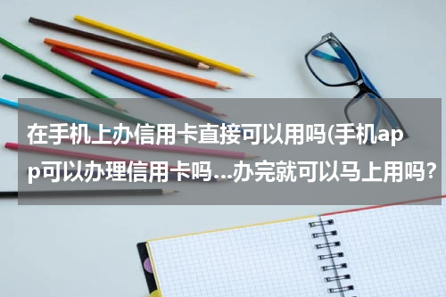 在手机上办信用卡直接可以用吗(手机app可以办理信用卡吗…办完就可以马上用吗？)