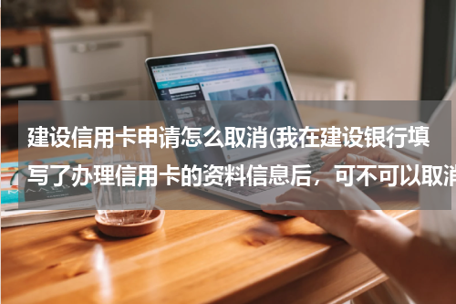 建设信用卡申请怎么取消(我在建设银行填写了办理信用卡的资料信息后，可不可以取消办理？)