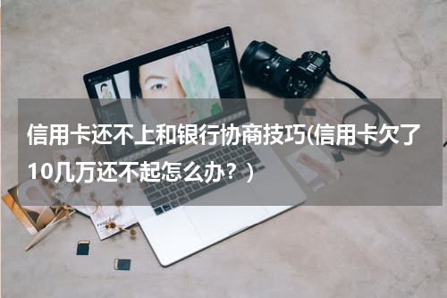 信用卡还不上和银行协商技巧(信用卡欠了10几万还不起怎么办？)