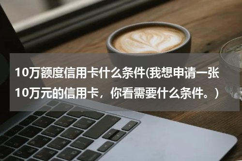 10万额度信用卡什么条件(我想申请一张10万元的信用卡，你看需要什么条件。)