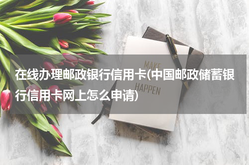 在线办理邮政银行信用卡(中国邮政储蓄银行信用卡网上怎么申请)