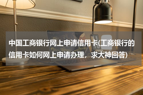 中国工商银行网上申请信用卡(工商银行的信用卡如何网上申请办理，求大神回答)