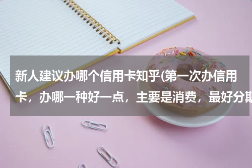 新人建议办哪个信用卡知乎(第一次办信用卡，办哪一种好一点，主要是消费，最好分期付款的，有知道的给点建议，可以办的更好了)