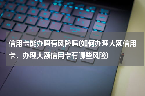 信用卡能办吗有风险吗(如何办理大额信用卡，办理大额信用卡有哪些风险)