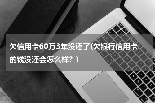 欠信用卡60万3年没还了(欠银行信用卡的钱没还会怎么样？)