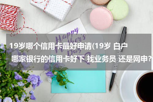 19岁哪个信用卡最好申请(19岁 白户 哪家银行的信用卡好下 找业务员 还是网申？)