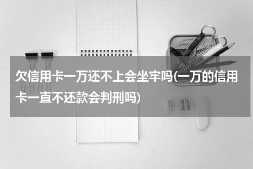 欠信用卡一万还不上会坐牢吗(一万的信用卡一直不还款会判刑吗)