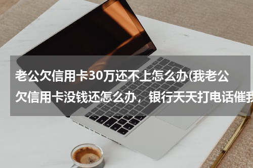 老公欠信用卡30万还不上怎么办(我老公欠信用卡没钱还怎么办，银行天天打电话催我，我快崩溃了，借不到钱还，还不了后过严重吗？想死的心)