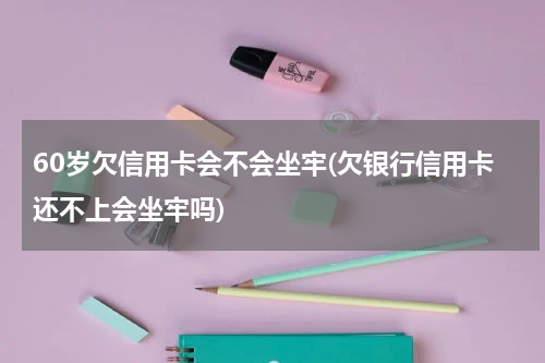 60岁欠信用卡会不会坐牢(欠银行信用卡还不上会坐牢吗)