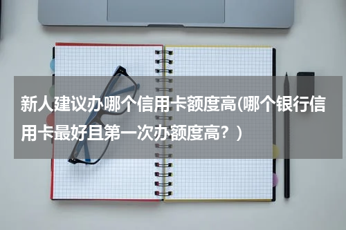 新人建议办哪个信用卡额度高(哪个银行信用卡最好且第一次办额度高？)