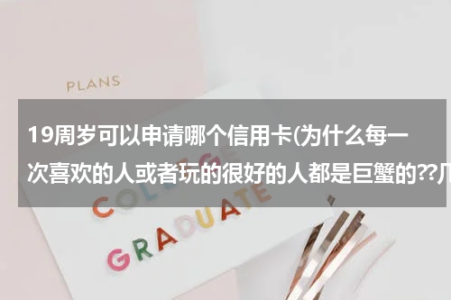 19周岁可以申请哪个信用卡(为什么每一次喜欢的人或者玩的很好的人都是巨蟹的??几乎没有例外，好像对巨蟹没什么抵抗力。)