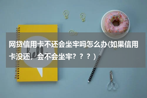 网贷信用卡不还会坐牢吗怎么办(如果信用卡没还，会不会坐牢？？？)