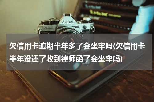 欠信用卡逾期半年多了会坐牢吗(欠信用卡半年没还了收到律师函了会坐牢吗)