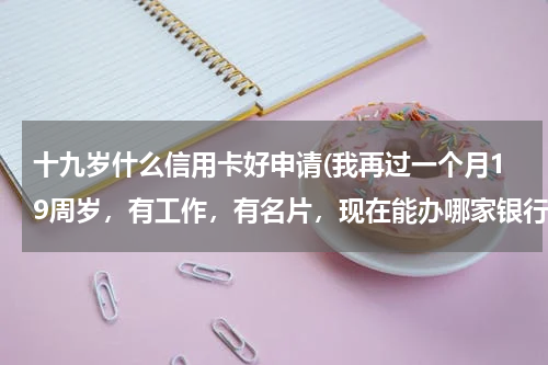十九岁什么信用卡好申请(我再过一个月19周岁，有工作，有名片，现在能办哪家银行的信用卡？急急急！！！！)