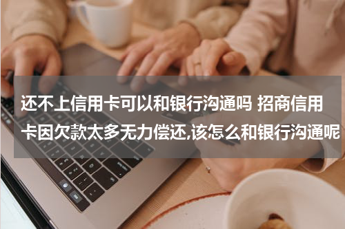 还不上信用卡可以和银行沟通吗 招商信用卡因欠款太多无力偿还,该怎么和银行沟通呢