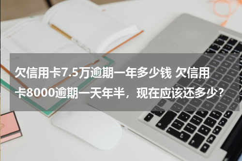 欠信用卡7.5万逾期一年多少钱 欠信用卡8000逾期一天年半，现在应该还多少？