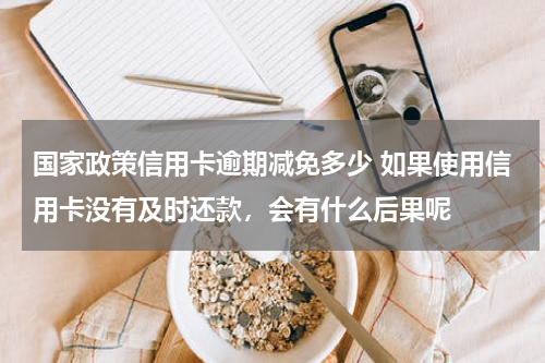国家政策信用卡逾期减免多少 如果使用信用卡没有及时还款，会有什么后果呢