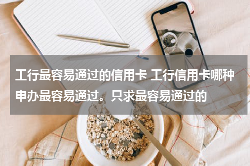 工行最容易通过的信用卡 工行信用卡哪种申办最容易通过。只求最容易通过的
