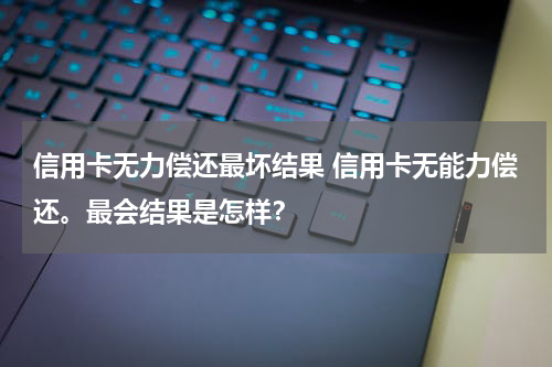 信用卡无力偿还最坏结果 信用卡无能力偿还。最会结果是怎样？
