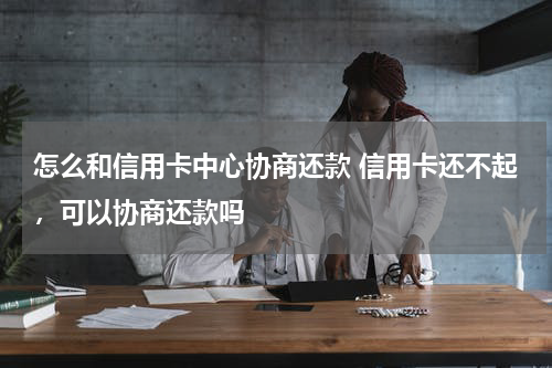 怎么和信用卡中心协商还款 信用卡还不起，可以协商还款吗