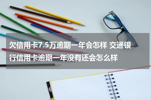 欠信用卡7.5万逾期一年会怎样 交通银行信用卡逾期一年没有还会怎么样