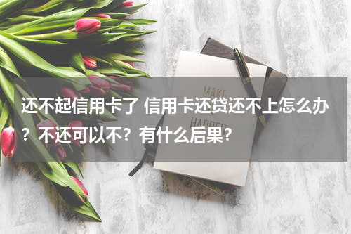还不起信用卡了 信用卡还贷还不上怎么办？不还可以不？有什么后果？