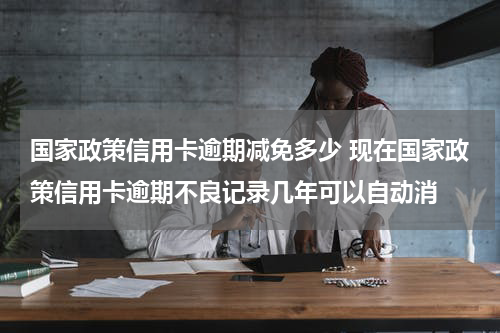 国家政策信用卡逾期减免多少 现在国家政策信用卡逾期不良记录几年可以自动消