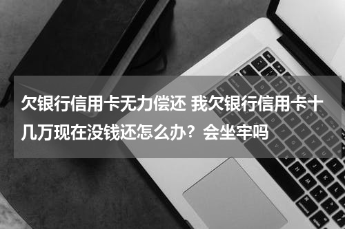 欠银行信用卡无力偿还 我欠银行信用卡十几万现在没钱还怎么办?会坐牢吗