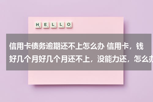 信用卡债务逾期还不上怎么办 信用卡，钱好几个月好几个月还不上，没能力还，怎么办，每月少还点，银行又不愿意