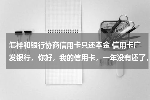 怎样和银行协商信用卡只还本金 信用卡广发银行，你好，我的信用卡，一年没有还了，现在利息，比本金还高，我现在想和银行沟通，只还本金