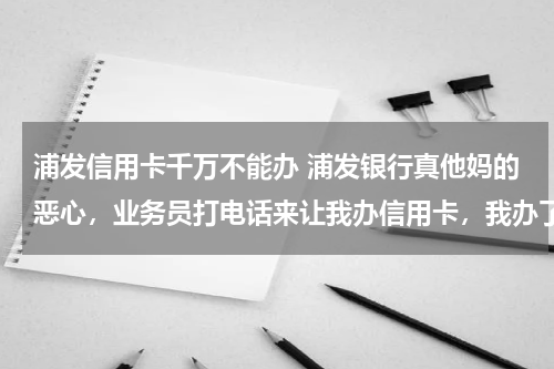 浦发信用卡千万不能办 浦发银行真他妈的恶心，业务员打电话来让我办信用卡，我办了信用卡，