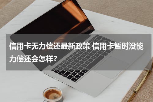 信用卡无力偿还最新政策 信用卡暂时没能力偿还会怎样？