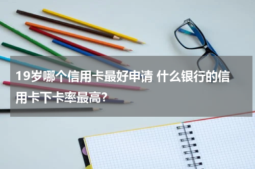 19岁哪个信用卡最好申请 什么银行的信用卡下卡率最高？
