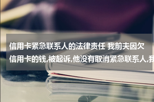 信用卡紧急联系人的法律责任 我前夫因欠信用卡的钱,被起诉,他没有取消紧急联系人,我会有责任吗