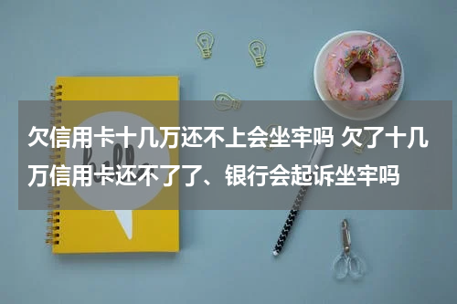 欠信用卡十几万还不上会坐牢吗 欠了十几万信用卡还不了了、银行会起诉坐牢吗