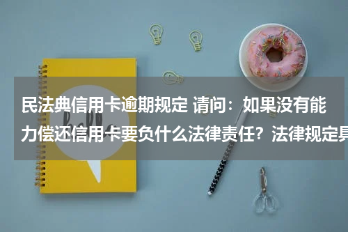 民法典信用卡逾期规定 请问：如果没有能力偿还信用卡要负什么法律责任？法律规定具体的金额是多少？谢谢